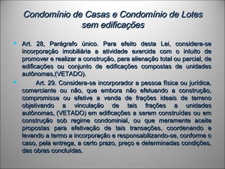 Condomínio de Casas e Condomínio de LotesCondomínio de Casas e Condomínio de Lotes
sem edificaçõessem edificações
 Art. 28, Parágrafo único. Para efeito desta Lei, considera-seArt. 28, Parágrafo único. Para efeito desta Lei, considera-se
incorporação imobiliária a atividade exercida com o intuito deincorporação imobiliária a atividade exercida com o intuito de
promover e realizar a construção, para alienação total ou parcial, depromover e realizar a construção, para alienação total ou parcial, de
edificações ou conjunto de edificações compostas de unidadesedificações ou conjunto de edificações compostas de unidades
autônomas,(VETADO).autônomas,(VETADO).
                 Art. 29. Considera-se incorporador a pessoa física ou jurídica,Art. 29. Considera-se incorporador a pessoa física ou jurídica,
comerciante ou não, que embora não efetuando a construção,comerciante ou não, que embora não efetuando a construção,
compromisse ou efetive a venda de frações ideais de terrenocompromisse ou efetive a venda de frações ideais de terreno
objetivando a vinculação de tais frações a unidadesobjetivando a vinculação de tais frações a unidades
autônomas, (VETADO) em edificações a serem construídas ou emautônomas, (VETADO) em edificações a serem construídas ou em
construção sob regime condominial, ou que meramente aceiteconstrução sob regime condominial, ou que meramente aceite
propostas para efetivação de tais transações, coordenando epropostas para efetivação de tais transações, coordenando e
levando a termo a incorporação e responsabilizando-se, conforme olevando a termo a incorporação e responsabilizando-se, conforme o
caso, pela entrega, a certo prazo, preço e determinadas condições,caso, pela entrega, a certo prazo, preço e determinadas condições,
das obras concluídas.das obras concluídas.
 