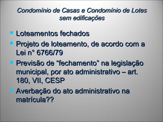 Condomínio de Casas e Condomínio de LotesCondomínio de Casas e Condomínio de Lotes
sem edificaçõessem edificações
 Loteamentos fechadosLoteamentos fechados
 Projeto de loteamento, de acordo com aProjeto de loteamento, de acordo com a
Lei n° 6766/79Lei n° 6766/79
 Previsão de “fechamento” na legislaçãoPrevisão de “fechamento” na legislação
municipal, por ato administrativo – art.municipal, por ato administrativo – art.
180, VII, CESP180, VII, CESP
 Averbação do ato administrativo naAverbação do ato administrativo na
matrícula??matrícula??
 