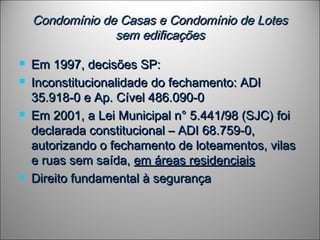 Condomínio de Casas e Condomínio de LotesCondomínio de Casas e Condomínio de Lotes
sem edificaçõessem edificações
 Em 1997, decisões SP:Em 1997, decisões SP:
 Inconstitucionalidade do fechamento: ADIInconstitucionalidade do fechamento: ADI
35.918-0 e Ap. Cível 486.090-035.918-0 e Ap. Cível 486.090-0
 Em 2001, a Lei Municipal n° 5.441/98 (SJC) foiEm 2001, a Lei Municipal n° 5.441/98 (SJC) foi
declarada constitucional – ADI 68.759-0,declarada constitucional – ADI 68.759-0,
autorizando o fechamento de loteamentos, vilasautorizando o fechamento de loteamentos, vilas
e ruas sem saída,e ruas sem saída, em áreas residenciaisem áreas residenciais
 Direito fundamental à segurançaDireito fundamental à segurança
 