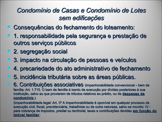 Condomínio de Casas e Condomínio de LotesCondomínio de Casas e Condomínio de Lotes
sem edificaçõessem edificações
 Consequências do fechamento do loteamento:Consequências do fechamento do loteamento:
 1. responsabilidade pela segurança e prestação de1. responsabilidade pela segurança e prestação de
outros serviços públicosoutros serviços públicos
 2. segregação social2. segregação social
 3. impacto na circulação de pessoas e veículos3. impacto na circulação de pessoas e veículos
 4. precariedade do ato administrativo de fechamento4. precariedade do ato administrativo de fechamento
 5. incidência tributária sobre as áreas públicas.5. incidência tributária sobre as áreas públicas.
 6. Contribuições associativas6. Contribuições associativas (impenhorabilidade convencional – bem de(impenhorabilidade convencional – bem de
família: Art. 1.715. O bem de família é isento de execução por dívidas posteriores à suafamília: Art. 1.715. O bem de família é isento de execução por dívidas posteriores à sua
instituição, salvo as que provierem de tributos relativos ao prédio, ou deinstituição, salvo as que provierem de tributos relativos ao prédio, ou de despesas dedespesas de
condomíniocondomínio.).)
 (impenhorabilidade legal: Art. 3º A impenhorabilidade é oponível em qualquer processo de(impenhorabilidade legal: Art. 3º A impenhorabilidade é oponível em qualquer processo de
execução civil, fiscal, previdenciária, trabalhista ou de outra natureza, salvo se movido: IV -execução civil, fiscal, previdenciária, trabalhista ou de outra natureza, salvo se movido: IV -
para cobrança de impostos, predial ou territorial, taxas e contribuições devidaspara cobrança de impostos, predial ou territorial, taxas e contribuições devidas em função doem função do
imóvel familiarimóvel familiar;;
 