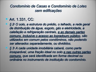 Condomínio de Casas e Condomínio de LotesCondomínio de Casas e Condomínio de Lotes
sem edificaçõessem edificações
 Art. 1.331, CC:Art. 1.331, CC:
 § 2§ 2oo
 O solo, a estrutura do prédio, o telhado, a rede geral O solo, a estrutura do prédio, o telhado, a rede geral
de distribuição de água, esgoto, gás e eletricidade, ade distribuição de água, esgoto, gás e eletricidade, a
calefação e refrigeração centrais,calefação e refrigeração centrais, e as demais partese as demais partes
comuns, inclusive o acesso ao logradouro públicocomuns, inclusive o acesso ao logradouro público, são, são
utilizados em comum pelos condôminos, não podendoutilizados em comum pelos condôminos, não podendo
ser alienados separadamente, ou divididos.ser alienados separadamente, ou divididos.
 § 3§ 3oo
 A cada unidade imobiliária caberá, como parte A cada unidade imobiliária caberá, como parte
inseparável, uma fração ideal no soloinseparável, uma fração ideal no solo e nas outras partese nas outras partes
comuns,comuns, que será identificada em forma decimal ouque será identificada em forma decimal ou
ordinária no instrumento de instituição do condomínio.ordinária no instrumento de instituição do condomínio.
 