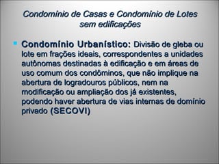 Condomínio de Casas e Condomínio de LotesCondomínio de Casas e Condomínio de Lotes
sem edificaçõessem edificações
 Condomínio Urbanístico:Condomínio Urbanístico: Divisão de gleba ouDivisão de gleba ou
lote em frações ideais, correspondentes a unidadeslote em frações ideais, correspondentes a unidades
autônomas destinadas à edificação e em áreas deautônomas destinadas à edificação e em áreas de
uso comum dos condôminos, que não implique nauso comum dos condôminos, que não implique na
abertura de logradouros públicos, nem naabertura de logradouros públicos, nem na
modificação ou ampliação dos já existentes,modificação ou ampliação dos já existentes,
podendo haver abertura de vias internas de domíniopodendo haver abertura de vias internas de domínio
privadoprivado (SECOVI)(SECOVI)
 