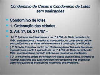 Condomínio de Casas e Condomínio de LotesCondomínio de Casas e Condomínio de Lotes
sem edificaçõessem edificações
 Condomínio de lotesCondomínio de lotes
 1. Ordenação das cidades1. Ordenação das cidades
 2. Art. 3º, DL 271/67 –2. Art. 3º, DL 271/67 –
   Art 3º Aplica-se aos loteamentos a Lei nº 4.591, de 16 de dezembro deArt 3º Aplica-se aos loteamentos a Lei nº 4.591, de 16 de dezembro de
1964, equiparando-se o loteador ao incorporador, os compradores de lote1964, equiparando-se o loteador ao incorporador, os compradores de lote
aos condôminos e as obras de infra-estrutura à construção da edificação.aos condôminos e as obras de infra-estrutura à construção da edificação.
 § 1º O Poder Executivo, dentro de 180 dias regulamentará este decreto-lei,§ 1º O Poder Executivo, dentro de 180 dias regulamentará este decreto-lei,
especialmente quanto à aplicação da Lei nº 4.591, de 16 de dezembro deespecialmente quanto à aplicação da Lei nº 4.591, de 16 de dezembro de
1964, aos loteamentos, fazendo inclusive as necessárias adaptações.1964, aos loteamentos, fazendo inclusive as necessárias adaptações.
 § 2º O loteamento poderá ser dividido em etapas discriminadas, a critério do§ 2º O loteamento poderá ser dividido em etapas discriminadas, a critério do
loteador, cada uma das quais constituirá um condomínio que poderá serloteador, cada uma das quais constituirá um condomínio que poderá ser
dissolvido quando da aceitação do loteamento pela Prefeitura.dissolvido quando da aceitação do loteamento pela Prefeitura.
 