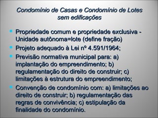 Condomínio de Casas e Condomínio de LotesCondomínio de Casas e Condomínio de Lotes
sem edificaçõessem edificações
 Propriedade comum e propriedade exclusiva -Propriedade comum e propriedade exclusiva -
Unidade autônoma=lote (define fração)Unidade autônoma=lote (define fração)
 Projeto adequado à Lei nº 4.591/1964;Projeto adequado à Lei nº 4.591/1964;
 Previsão normativa municipal para: a)Previsão normativa municipal para: a)
implantação do empreendimento; b)implantação do empreendimento; b)
regulamentação do direito de construir; c)regulamentação do direito de construir; c)
limitações à estrutura do empreendimento;limitações à estrutura do empreendimento;
 Convenção de condomínio com: a) limitações aoConvenção de condomínio com: a) limitações ao
direito de construir; b) regulamentação dasdireito de construir; b) regulamentação das
regras de convivência; c) estipulação daregras de convivência; c) estipulação da
finalidade do condomínio.finalidade do condomínio.
 
