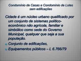 Condomínio de Casas e Condomínio de LotesCondomínio de Casas e Condomínio de Lotes
sem edificaçõessem edificações
Cidade é um núcleo urbano qualificado porCidade é um núcleo urbano qualificado por
um conjunto de sistemas político-um conjunto de sistemas político-
econômico não agrícola, familiar eeconômico não agrícola, familiar e
simbólico como sede do Governosimbólico como sede do Governo
Municipal, qualquer que seja a suaMunicipal, qualquer que seja a sua
população.população.
a)a) Conjunto de edificações,Conjunto de edificações,
b)b) Equipamentos públicos – L 6.766/79Equipamentos públicos – L 6.766/79
 