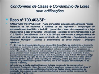 Condomínio de Casas e Condomínio de LotesCondomínio de Casas e Condomínio de Lotes
sem edificaçõessem edificações
 Resp nº 709.403/SP:Resp nº 709.403/SP:
 ""EMBARGOS INFRINGENTES - Ação civil pública proposta pelo Ministério Público -EMBARGOS INFRINGENTES - Ação civil pública proposta pelo Ministério Público -
Pretensão de ver declarada a nulidade de ato registrário - Incorporação dePretensão de ver declarada a nulidade de ato registrário - Incorporação de
empreendimento imobiliário – Acórdão que acolhe o apelo da incorporadora e julgaempreendimento imobiliário – Acórdão que acolhe o apelo da incorporadora e julga
improcedente a ação civil pública - irresignação - Alegação de que desrespeitada a Leiimprocedente a ação civil pública - irresignação - Alegação de que desrespeitada a Lei
n° 6.766/79 - Descabimento - Lei n° 4.591/64 que não estipula a obrigatoriedade den° 6.766/79 - Descabimento - Lei n° 4.591/64 que não estipula a obrigatoriedade de
observação de área mínima para construção de residências - Regularidade junto àobservação de área mínima para construção de residências - Regularidade junto à
Prefeitura Municipal - Mantido o entendimento da douta maioria - EmbargosPrefeitura Municipal - Mantido o entendimento da douta maioria - Embargos
rejeitados.“rejeitados.“
 IVIV - "Deve-se ter presente, também, que, ao contrário dos edifícios de- "Deve-se ter presente, também, que, ao contrário dos edifícios de apartamentos ou de conjuntosapartamentos ou de conjuntos
comerciais, nos condomínios de casas a fração ideal, que compõe coeficiente estipulado pelos condôminos para,comerciais, nos condomínios de casas a fração ideal, que compõe coeficiente estipulado pelos condôminos para,
numa espécie de quinhão, permitir a proporcionalização do custeio da construção e do uso das coisas de usonuma espécie de quinhão, permitir a proporcionalização do custeio da construção e do uso das coisas de uso
comum e fim proveitoso do Condomínio, pode se realizar: (a) proporcionalmente ao valor da unidade imobiliária, aocomum e fim proveitoso do Condomínio, pode se realizar: (a) proporcionalmente ao valor da unidade imobiliária, ao
qual se calcula em relação ao conjunto da edificação, critério que serve tanto para os condomínios de casas,qual se calcula em relação ao conjunto da edificação, critério que serve tanto para os condomínios de casas,
quanto para os condomínios de apartamentos, de resto forma preceituada pelo § 3º do art. 1331 do Novo Códigoquanto para os condomínios de apartamentos, de resto forma preceituada pelo § 3º do art. 1331 do Novo Código
Civil brasileiro;Civil brasileiro; (b) na proporção da área do terreno determinada como exclusiva de cada unidade(b) na proporção da área do terreno determinada como exclusiva de cada unidade
autônoma (jardim + quintal + área ocupada pela edificação), critério que não se presta para osautônoma (jardim + quintal + área ocupada pela edificação), critério que não se presta para os
edifícios de apartamentos/conjuntos comerciais, pois a área ocupada pela edificação é a doedifícios de apartamentos/conjuntos comerciais, pois a área ocupada pela edificação é a do
conjunto (= edifício).conjunto (= edifício).
 Vale notar que a fração ideal legitimamente indicada no memorial de incorporação doVale notar que a fração ideal legitimamente indicada no memorial de incorporação do
'Condomínio Residencial Village Terras de Indaiá' é aquela nos moldes previstos na alínea 'b''Condomínio Residencial Village Terras de Indaiá' é aquela nos moldes previstos na alínea 'b'
retro, de resto aceita pelos condôminos adquirentes de frações ideais e compromisso deretro, de resto aceita pelos condôminos adquirentes de frações ideais e compromisso de
construção das unidades a elas vinculadas via adesão à proposta contida no memorial deconstrução das unidades a elas vinculadas via adesão à proposta contida no memorial de
incorporação. " (grifoincorporação. " (grifo nosso)nosso)
 
