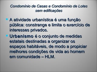 Condomínio de Casas e Condomínio de LotesCondomínio de Casas e Condomínio de Lotes
sem edificaçõessem edificações
 A atividade urbanística é uma funçãoA atividade urbanística é uma função
pública: constrange e limita o exercício depública: constrange e limita o exercício de
interesses privados.interesses privados.
 UrbanismoUrbanismo é o conjunto de medidasé o conjunto de medidas
estatais destinadas a organizar osestatais destinadas a organizar os
espaços habitáveis, de modo a propiciarespaços habitáveis, de modo a propiciar
melhores condições de vida ao homemmelhores condições de vida ao homem
em comunidade – HLM.em comunidade – HLM.
 