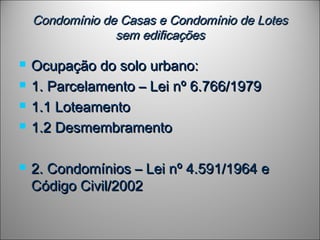 Condomínio de Casas e Condomínio de LotesCondomínio de Casas e Condomínio de Lotes
sem edificaçõessem edificações
 Ocupação do solo urbano:Ocupação do solo urbano:
 1. Parcelamento – Lei nº 6.766/19791. Parcelamento – Lei nº 6.766/1979
 1.1 Loteamento1.1 Loteamento
 1.2 Desmembramento1.2 Desmembramento
 2. Condomínios – Lei nº 4.591/1964 e2. Condomínios – Lei nº 4.591/1964 e
Código Civil/2002Código Civil/2002
 