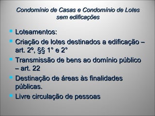 Condomínio de Casas e Condomínio de LotesCondomínio de Casas e Condomínio de Lotes
sem edificaçõessem edificações
 Loteamentos:Loteamentos:
 Criação de lotes destinados a edificação –Criação de lotes destinados a edificação –
art. 2º, §§ 1° e 2°art. 2º, §§ 1° e 2°
 Transmissão de bens ao domínio públicoTransmissão de bens ao domínio público
– art. 22– art. 22
 Destinação de áreas às finalidadesDestinação de áreas às finalidades
públicas.públicas.
 Livre circulação de pessoasLivre circulação de pessoas
 