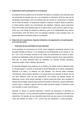 1. Expectativas sobre participación en el programa
El programa de los auxiliares de conversación me parece un programa muy adecuado para
los estudiantes de español que van a ser profesores en Alemania. Al formar parte de los
estudiantes mencionados, eché una solicitud para ser Auxiliar de conversación en España
con el motivo de ampliar mi experiencia respecto a preparar e impartir clases en general y
al mismo tiempo mejorar mis conocimientos del castellano. Además, quería aprovechar
estos ocho meses para aprender algo de la cultura vasca y para conocer a gente de aquí.
Como voy a dar clases de español en Alemania, para mi es indispensable tener buenos
conocimientos, tanto del idioma como de aspectos culturales y para conseguir esto, me
parece adecuado una estancia larga en el extranjero.
2. Desarrollo de la experiencia. Aspectos didácticos, de organización y de participación
en la vida del centro
- Valoración de las actividades de aula realizadas
Como Auxiliares de conversación en el País Vasco trabajamos impartiendo alemán en las
Escuelas Oficiales de Idiomas. Yo he trabajado en la EOI Barakaldo en los niveles A1, A2,
B1.1, B1.2 y B2. Mi trabajo consistía en dar clases de conversación y/o cultura, es decir,
practicar las habilidades orales del alumnado y enseñarles aspectos de la cultura alemana.
Para ello, he usado diferentes tipos de materiales, por ejemplo revistas, periódicos,
canciones, juegos, vídeos, debates, discusiones,…
En Alemania trabajaré como profesora en un instituto y he notado mucho la diferencia entre
la “escuela regular” y una EOI. El alumnado en la EOI Barakaldo es, en efecto, heterogéneo
referente a la edad y al esfuerzo con que estudian. Los alumnos están motivados
normalmente, porque quieren aprender y no porque tienen que aprender el idioma. Eso es
una gran diferencia entre las dos instituciones. Los motivos de estudiar alemán se
diferencian mucho. Unos quieren aprender un idioma porque les gusta, otros necesitan el
alemán para el trabajo, algunos tienen parte de la familia en Alemania y quieren defenderse
cuando vayan a visitarles y algunos alumnos están buscando trabajo en Alemania y para
eso necesitan un buen nivel del idioma.
Aprender un idioma no equivale solamente a dominar las estructuras, la gramática, la
fonética, la sintaxis…es muy importante también la pragmática, los aspectos culturales y las
costumbres. Por ejemplo, es muy importante saber cómo hay que actuar con los alemanes:
¿Hay que tratarles de usted, o no?, ¿Cómo hay que saludarles? y cosas parecidas…
 