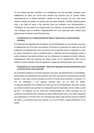 En mis clases concedía prioridad a la competencia oral del alumnado. Muchas veces
hablábamos en pleno por turnos pero siempre hay alumnos que no quieren hablar,
especialmente en un idioma extranjero, delante de todo el grupo. Por eso, solía hacer
también trabajos en pareja o en grupos para que todos hablaran. También grababa alguna
cosa y les daba el audio a los alumnos para que revisaran sus conversaciones o
monólogos. Es una manera muy efectiva para que mejoren y se autocorrijan, pero también
muy trabajoso para el profesor. Especialmente veo muy adecuado este método para
preparar bien el examen oral al final del curso.
- Coordinación con el departamento de idioma. Supervisión y asesoramiento
recibidos
El profesorado del departamento de alemán de la EOI Barakaldo es muy amable, servicial y
la colaboración con él ha sido muy positiva. Al principio he observado las clases de los tres
profesores del departamento, pero muy pronto las he impartido sola sin supervisión, lo que
en ningún momento ha sido un problema para mí. Siempre que tenía preguntas, dudas o
surgía cualquier cosa podía contactar con los profesores en cualquier momento. Además,
preparábamos todas las semanas las clases juntos. En el departamento había mucho
material, muchos métodos, libros de ejercicios o juegos que siempre podía usar en clase.
- Participación en otras actividades. Valoración del grado de aprovechamiento tanto
a nivel de centro como personal
En noviembre realizamos la primera pequeña “excursión” del departamento a la EOI Bilbao,
donde había una presentación del cantautor Uwe Kind, que escribe canciones para esneñar
alemán, y que visita muchas escuelas por todo el mundo para presentar su proyecto. Fui
con los profesores y con algunos alumnos para ver su show en Bilbao.
La segunda actividad era un festival de cortos aquí en la EOI Barakaldo. Para ello, busqué
yo cortos en alemán que pudieran ser adecuados para el alumnado de los niveles a partir
del B1.1. La selección de los cortos fue complementado por cortos buscados por los
profesores del departamento. Después de haber seleccionado todos y de haber preparado
una presentación en Power Point con informaciones sobre cada película hicimos el festival
de cortos. Los alumnos tenían que evaluar a su vez los cortos y luego participaron en un
sorteo.
 