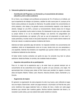 3. Valoración global de la experiencia
- Contribución del Programa a su formación y al conocimiento del sistema
educativo y de la cultura autóctona
En un futuro, voy a trabajar como profesora con jóvenes de 10 a 18 años en un instituto, así
que la experiencia de trabajar con jóvenes y adultos ha sido nueva para mí, aunque ya he
hecho varias prácticas en escuelas en Alemania. He podido ampliar mis conocimientos en
cómo preparar y dar clases y he ganado nuevos conocimientos respecto a dar clases de
alemán, trabajar en una EOI y conocer su funcionamiento. Dando clases de mi lengua
materna, he aprendido mucho sobre la misma. Es interesante lo poco que uno sabe sobre
su propio idioma si no se ha estudiado filología. Los alumnos me preguntaban por
fenómenos gramaticales, por ejemplo ¿Por qué se usa tal preposición en este caso? y
cosas parecidas y muchas veces no les podía responder. Al usar nuestro idioma materno de
forma tan natural, no sabemos explicar el sistema del mismo.
Además de haber aprendido algo del alemán, he mejorado también mis conocimientos del
castellano, tanto en el departamento como en mi piso, donde vivía con una venezolana y
una española. Además hice tándems con españoles que querían charlar en alemán y nos
turnábamos hablando los dos idiomas.
Al haber tenido muchos contactos con gente de aquí, he conocido muy bien la cultura
autóctona: desde las fiestas, la comida y las ciudades hasta el euskera.
- Aspectos más positivos de su participación
Para mí, lo mejor de la experiencia aquí y de estar fuera en general siempre son el
conocimiento de las costumbres de la región, la gente a la que conoces y los viajes. He
aprovechado bien el tiempo para visitar el País Vasco pero también he viajado a muchos
sitios de España: Madrid, Toledo, León, Navarra, Asturias (Oviedo, Gijón), Santander y La
Coruña.
- Sugerencias de mejora
En general, la organización de este programa ha sido muy buena, pero referente al pago
veo una mejora. Estaría bien, recibir una paga mensual, o al principio o al final de mes, pero
como recibimos tres pagas (además hubo un retraso de mes y medio con cada paga)
teníamos que calcular bien nuestros gastos. Muchos lectores dependen del dinero y lo
necesitan cuanto antes y por eso estaría bien poder recibirlo en octubre.
 