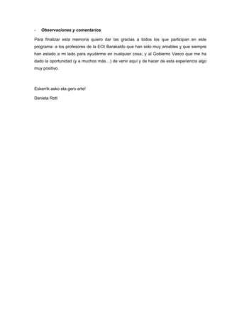 - Observaciones y comentarios
Para finalizar esta memoria quiero dar las gracias a todos los que participan en este
programa: a los profesores de la EOI Barakaldo que han sido muy amables y que siempre
han estado a mi lado para ayudarme en cualquier cosa; y al Gobierno Vasco que me ha
dado la oportunidad (y a muchos más…) de venir aquí y de hacer de esta experiencia algo
muy positivo.
Eskerrik asko eta gero arte!
Daniela Rott
 
