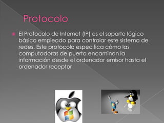 

El Protocolo de Internet (IP) es el soporte lógico
básico empleado para controlar este sistema de
redes. Este protocolo especifica cómo las
computadoras de puerta encaminan la
información desde el ordenador emisor hasta el
ordenador receptor

 