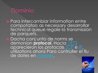  Para

intercambiar information entre
compotators as necessary desarrollar
technical queue regale la transmission
de parquets.
 Dacha conj unto de norms se
demonian protocol. Hacia 1973
aparecieron los protocols TCP e IP,
utilizations ahora Para controller el flu
de dates en Internet.

 