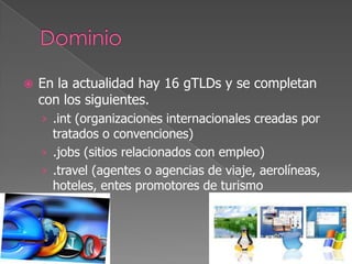 

En la actualidad hay 16 gTLDs y se completan
con los siguientes.
› .int (organizaciones internacionales creadas por

tratados o convenciones)
› .jobs (sitios relacionados con empleo)
› .travel (agentes o agencias de viaje, aerolíneas,
hoteles, entes promotores de turismo

 