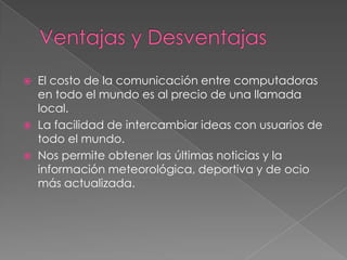 




El costo de la comunicación entre computadoras
en todo el mundo es al precio de una llamada
local.
La facilidad de intercambiar ideas con usuarios de
todo el mundo.
Nos permite obtener las últimas noticias y la
información meteorológica, deportiva y de ocio
más actualizada.

 