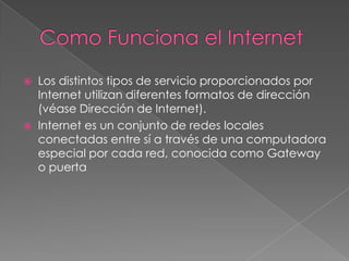 



Los distintos tipos de servicio proporcionados por
Internet utilizan diferentes formatos de dirección
(véase Dirección de Internet).
Internet es un conjunto de redes locales
conectadas entre sí a través de una computadora
especial por cada red, conocida como Gateway
o puerta

 