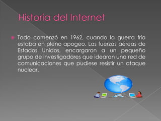 

Todo comenzó en 1962, cuando la guerra fría
estaba en pleno apogeo. Las fuerzas aéreas de
Estados Unidos, encargaron a un pequeño
grupo de investigadores que idearan una red de
comunicaciones que pudiese resistir un ataque
nuclear.

 
