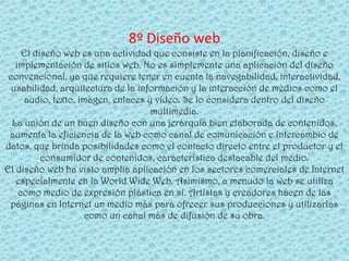 8º Diseño web
     El diseño web es una actividad que consiste en la planificación, diseño e
   implementación de sitios web. No es simplemente una aplicación del diseño
 convencional, ya que requiere tener en cuenta la navegabilidad, interactividad,
  usabilidad, arquitectura de la información y la interacción de medios como el
     audio, texto, imagen, enlaces y vídeo. Se lo considera dentro del diseño
                                    multimedia.
  La unión de un buen diseño con una jerarquía bien elaborada de contenidos,
 aumenta la eficiencia de la web como canal de comunicación e intercambio de
datos, que brinda posibilidades como el contacto directo entre el productor y el
          consumidor de contenidos, característica destacable del medio.
El diseño web ha visto amplia aplicación en los sectores comerciales de Internet
   especialmente en la World Wide Web. Asimismo, a menudo la web se utiliza
    como medio de expresión plástica en sí. Artistas y creadores hacen de las
 páginas en Internet un medio más para ofrecer sus producciones y utilizarlas
                     como un canal más de difusión de su obra.
 