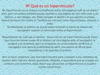 9º Qué es un hipervínculo?
Un hipervínculo es un enlace, normalmente entre dos páginas web de un mismo
sitio, pero un enlace también puede apuntar a una página de otro sitio web, a un
   fichero, a una imagen, etc. Para navegar al destino al que apunta el enlace,
hemos de hacer clic sobre él. También se conocen como hiperenlaces, enlaces o
                                      links.
      Normalmente el destino se puede saber mirando la barra de estado del
              navegador cuando el ratón esté sobre el hipervínculo.

Dependiendo de cual sea el destino , hacer clic en un hipervínculo puede hacer
 que ocurran varias cosas. Si el destino es otra página web, el navegador la
    cargará y la mostrará, pero si el destino es un documento de Word, el
    navegador nos dará la posibilidad de abrir una sesión de Word para
                    visualizarlo o de guardar el archivo.

Por lo tanto, podemos usar los hipervínculos para conducir a los visitantes de
nuestro sitio web por donde queramos. Además, si queremos que se pongan en
 contacto con nosotros, nada mejor que ofrecerles un hipervínculo a nuestro
                             correo electrónico.
 