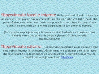 Hipervínculo local o interno: Un hipervínculo local o interno es
un vínculo a una página que se encuentra en el mismo sitio web (sitio local). Así,
 para referirnos a ella tan solo basta con poner la ruta o dirección en el disco
     duro. Si se encuentra en la misma carpeta, basta con poner su nombre.

  Por ejemplo, supongamos que tenemos un vínculo desde esta página a otra
        llamada curso que está en la carpeta Access . El vínculo sería:
                             Access/curso.htm

Hipervínculo externo : Un hipervínculo externo es un vínculo a otro
 sitio web en Internet (sitio externo). Es un vínculo a cualquier otro lugar fuera
 del sitio actual. Cuando ponemos un vínculo externo, escribimos la dirección
                    completa de la página incluido http://www....
 