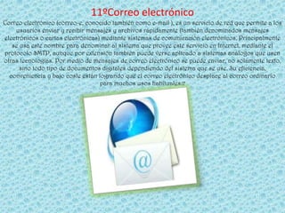 11ºCorreo electrónico
Correo electrónico (correo-e, conocido también como e-mail ), es un servicio de red que permite a los
    usuarios enviar y recibir mensajes y archivos rápidamente (también denominados mensajes
electrónicos o cartas electrónicas) mediante sistemas de comunicación electrónicos. Principalmente
   se usa este nombre para denominar al sistema que provee este servicio en Internet, mediante el
protocolo SMTP, aunque por extensión también puede verse aplicado a sistemas análogos que usen
otras tecnologías. Por medio de mensajes de correo electrónico se puede enviar, no solamente texto,
      sino todo tipo de documentos digitales dependiendo del sistema que se use. Su eficiencia,
  conveniencia y bajo coste están logrando que el correo electrónico desplace al correo ordinario
                                   para muchos usos habituales.2
 