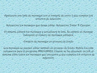 Aparecerá una lista de mensajes con el instante de envío 3 que cumplen los
                          criterios de selección.

   Seleccione los mensajes que desea editar. Seleccione Tratar ® Ejecutar.

 El sistema editará los mensajes y actualizará la lista. Se editará un mensaje
                 indicando el número de mensajes editados.

                 Emisión de mensajes en proceso de fondo

 Los mensajes se pueden editar también en proceso de fondo. Defina los jobs
 necesarios para el programa MM70AMRA. Cuando se ha ejecutado un Job, el
sistema edita todos los mensajes que encuentra y que cumplen los criterios de
                                  selección.
 