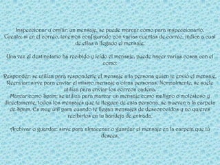 Inspeccionar u omitir: un mensaje, se puede marcar como para inspeccionarlo.
Cuenta: si en el correo, tenemos configurado con varias cuentas de correo, indica a cual
                              de ellas a llegado el mensaje.

 Una vez el destinatario ha recibido y leído el mensaje, puede hacer varias cosas con el
                                           como:

Responder: se utiliza para responderle el mensaje a la persona quien te envió el mensaje.
 Reenviar: sirve para enviar el mismo mensaje a otras personas. Normalmente, se suele
                         utiliza para enviar los correos cadena.
  Marcar como Spam: se utiliza para marcar un mensaje como maligno o molestoso y
directamente, todos los mensajes que te lleguen de esta persona, se mueven a la carpeta
  de Spam. Es muy útil para cuando te llegan mensajes de desconocidos y no quieres
                           recibirlos en tu bandeja de entrada.

  Archivar o guardar: sirve para almacenar o guardar el mensaje en la carpeta que tú
                                       desees.
 