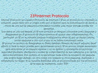23ºInternet Protocolo
Internet Protocolo (en español Protocolo de Internet) o IP es un protocolo no orientado a
conexión, usado tanto por el origen como por el destino para la comunicación de datos, a
    través de una red de paquetes conmutados no fiable y de mejor entrega posible sin
                                          garantías.
 Los datos en una red basada en IP son enviados en bloques conocidos como paquetes o
     datagramas (en el protocolo IP estos términos se suelen usar indistintamente). En
  particular, en IP no se necesita ninguna configuración antes de que un equipo intente
              enviar paquetes a otro con el que no se había comunicado antes.
 IP provee un servicio de datagramas no fiable (también llamado del mejor esfuerzo (best
effort), lo hará lo mejor posible pero garantizando poco). IP no provee ningún mecanismo
     para determinar si un paquete alcanza o no su destino y únicamente proporciona
seguridad (mediante checksums o sumas de comprobación) de sus cabeceras y no de los
  datos transmitidos. Por ejemplo, al no garantizar nada sobre la recepción del paquete,
   éste podría llegar dañado, en otro orden con respecto a otros paquetes, duplicado o
simplemente no llegar. Si se necesita fiabilidad, ésta es proporcionada por los protocolos
                             de la capa de transporte, como TCP
 