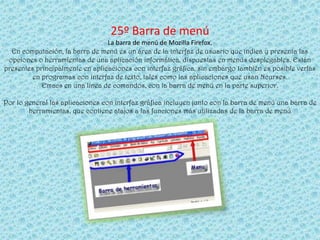 25º Barra de menú
                                 La barra de menú de Mozilla Firefox.
  En computación, la barra de menú es un área de la interfaz de usuario que indica y presenta las
 opciones o herramientas de una aplicación informática, dispuestas en menús desplegables. Están
presentes principalmente en aplicaciones con interfaz gráfica, sin embargo también es posible verlas
         en programas con interfaz de texto, tales como las aplicaciones que usan Ncurses.
            Emacs en una línea de comandos, con la barra de menú en la parte superior.

Por lo general las aplicaciones con interfaz gráfica incluyen junto con la barra de menú una barra de
        herramientas, que contiene atajos a las funciones más utilizadas de la barra de menú
 