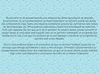 Un servidor no es necesariamente una máquina de última generación de grandes
  proporciones, no es necesariamente un superordenador; un servidor puede ser desde
una computadora vieja, hasta una máquina sumamente potente (ej.: servidores web, bases
   de datos grandes, etc. Procesadores especiales y hasta varios terabytes de memoria).
 Todo esto depende del uso que se le dé al servidor. Si usted lo desea, puede convertir al
equipo desde el cual usted está leyendo esto en un servidor instalando un programa que
 trabaje por la red y a la que los usuarios de su red ingresen a través de un programa de
                                 servidor web como Apache.

  Por lo cual podemos llegar a la conclusión de que un servidor también puede ser un
 proceso que entrega información o sirve a otro proceso. El modelo Cliente-servidor no
necesariamente implica tener dos ordenadores, ya que un proceso cliente puede solicitar
        algo como una impresión a un proceso servidor en un mismo ordenador.
 