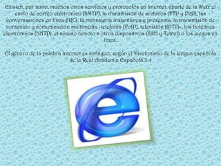 Existen, por tanto, muchos otros servicios y protocolos en Internet, aparte de la Web: el
     envío de correo electrónico (SMTP), la transmisión de archivos (FTP y P2P), las
 conversaciones en línea (IRC), la mensajería instantánea y presencia, la transmisión de
 contenido y comunicación multimedia -telefonía (VoIP), televisión (IPTV)-, los boletines
electrónicos (NNTP), el acceso remoto a otros dispositivos (SSH y Telnet) o los juegos en
                                          línea.

El género de la palabra Internet es ambiguo, según el Diccionario de la lengua española
                           de la Real Academia Española.3 4
 