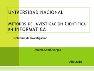UNIVERSIDAD NACIONAL

M ÉTODOS DE I NVESTIGACIÓN C IENTÍFICA
EN INFORMÁTICA

  Problema de Investigación


                 Daniela Sandí Vargas


                                        Año 2010
 