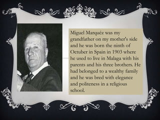 Miguel Marquéz was my
grandfather on my mother's side
and he was born the ninth of
Octuber in Spain in 1903 where
he used to live in Malaga with his
parents and his three brothers. He
had belonged to a wealthy family
and he was bred with elegance
and politeness in a religious
school.
 