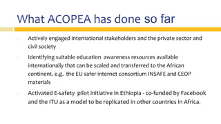 What ACOPEA has done so far
 Actively engaged international stakeholders and the private sector and
civil society
 Identifying suitable education awareness resources available
internationally that can be scaled and transferred to the African
continent. e.g. the EU safer internet consortium INSAFE and CEOP
materials
 Activated E-safety pilot initiative in Ethiopia - co-funded by Facebook
and the ITU as a model to be replicated in other countries in Africa.
 