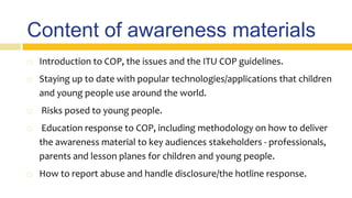 Content of awareness materials
 Introduction to COP, the issues and the ITU COP guidelines.
 Staying up to date with popular technologies/applications that children
and young people use around the world.
 Risks posed to young people.
 Education response to COP, including methodology on how to deliver
the awareness material to key audiences stakeholders - professionals,
parents and lesson planes for children and young people.
 How to report abuse and handle disclosure/the hotline response.
 