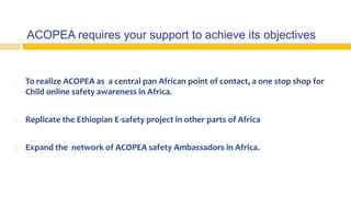ACOPEA requires your support to achieve its objectives
 To realize ACOPEA as a central pan African point of contact, a one stop shop for
Child online safety awareness in Africa.
 Replicate the Ethiopian E-safety project in other parts of Africa
 Expand the network of ACOPEA safety Ambassadors in Africa.
 