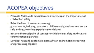 ACOPEA objectives
 Promote Africa-wide education and awareness on the importance of
child online safety
 Raise the level of awareness among
governments, industry, educators, children and guardians to ensure a
safe and secure online experience for children
 Become the focal point of contact for child online safety in Africa and
for international partners
 Develop, host and coordinate a pan-African online hotline reporting
and processing capacity
 