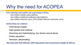 Why the need for ACOPEA
ICTs, Internet and mobile use is growing in Africa.
 700 million mobile subscriptions.
 200 million mobile broadband subscriptions.
 400 million Internet users. (ITU Global Telecom Indicator 2012)
Online Risks for children
 Child abuse images
 Hate speech and violence
 Grooming and Cyberbullying, live stream sexual abuse
 Online reputation
 Terrorism, blackmailing
No concrete Pan-African COP education and awareness model in Africa.
 