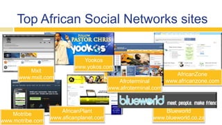 Top African Social Networks sites
AfricanZone
www.africanzone.com
Blueworld
www.blueworld.co.za
Bongoline
www.bongonline.com
Motribe
www.motribe.com
AfricanPlant
www.aficanplanet.com
Afroterminal
www.afroterminal.com
Yookos
www.yokos.com
Mxit
www.mxit.com
 
