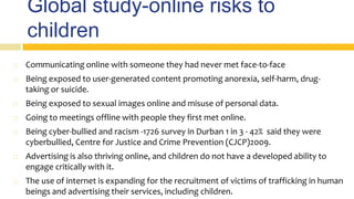 Global study-online risks to
children
 Communicating online with someone they had never met face-to-face
 Being exposed to user-generated content promoting anorexia, self-harm, drug-
taking or suicide.
 Being exposed to sexual images online and misuse of personal data.
 Going to meetings offline with people they first met online.
 Being cyber-bullied and racism -1726 survey in Durban 1 in 3 - 42% said they were
cyberbullied, Centre for Justice and Crime Prevention (CJCP)2009.
 Advertising is also thriving online, and children do not have a developed ability to
engage critically with it.
 The use of internet is expanding for the recruitment of victims of trafficking in human
beings and advertising their services, including children.
 