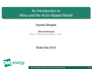 An Introduction to
Akka and the Actor-Based Model
Daniela Sfregola
@DanielaSfregola
http://danielasfregola.com/
Scala Italy 2015
An Introduction to Akka and the Actor-Based Model 1/14
 