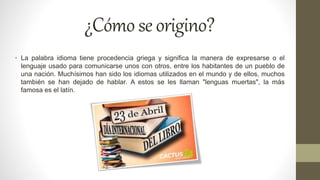 ¿Cómoseorigino?
• La palabra idioma tiene procedencia griega y significa la manera de expresarse o el
lenguaje usado para comunicarse unos con otros, entre los habitantes de un pueblo de
una nación. Muchísimos han sido los idiomas utilizados en el mundo y de ellos, muchos
también se han dejado de hablar. A estos se les llaman "lenguas muertas", la más
famosa es el latín.
 