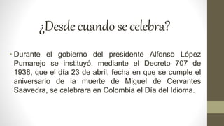 ¿Desdecuandosecelebra?
• Durante el gobierno del presidente Alfonso López
Pumarejo se instituyó, mediante el Decreto 707 de
1938, que el día 23 de abril, fecha en que se cumple el
aniversario de la muerte de Miguel de Cervantes
Saavedra, se celebrara en Colombia el Día del Idioma.
 