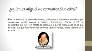 ¿quienesmigueldecervantesSaavedra?
• Fue un hombre de contradicciones, soldado por desafuero, novelista por
convicción, poeta irónico y certero, dramaturgo. Nació el 29 de
septiembre de 1547 en Alcalá de Henares, o por lo menos eso es lo que
se dice, aunque hay versiones de otras fechas y años, nadie tiene el dato
exacto.
 
