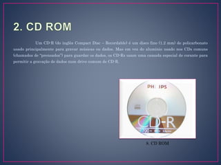 Um CD-R (do inglês Compact Disc – Recordable) é um disco fino (1.2 mm) de policarbonato
usado principalmente para gravar músicas ou dados. Mas em vez do alumínio usado nos CDs comuns
(chamados de “prensados”) para guardar os dados, os CD-Rs usam uma camada especial de corante para
permitir a gravação de dados num drive comum de CD-R.
8. CD ROM
 