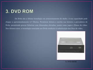 Os Dvds são a última tecnologia em armazenamento de dados. A sua capacidade pode
chegar a aproximadamente 4,7 Gbytes. Permitem leitura e escrita nos leitores e gravadores de
Dvds, permitindo gravar ficheiros com dimensões elevadas, assim como jogos e filmes de vídeo.
Nos últimos anos, a tecnologia associada aos Dvds conduziu à substituição das fitas de vídeo.
9. DVD ROM
 