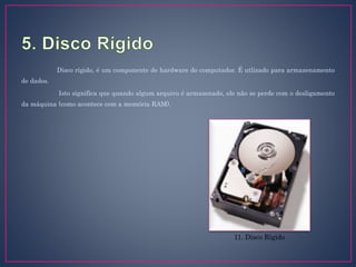 Disco rígido, é um componente de hardware do computador. É utlizado para armazenamento
de dados.
Isto significa que quando algum arquivo é armazenado, ele não se perde com o desligamento
da máquina (como acontece com a memória RAM).
11. Disco Rígido
 