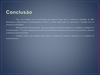 Com este trabalho que foi leccionado pela docente Luísa Pita no âmbito da disciplina de IMC
(Instalação e Manutenção de Computadores) concluo a minha objectivação de apresentar o trabalho que foi
solicitado na disciplina .
Pude aprender diversas coisas , das quais foram os Sistemas Operativos e também as unidades de
armazenamento . No entanto aprendi que existe diversos Sistemas Operativos dos quais eu mencionei e diversos
unidades de armazenamento.
Contudo concluo que aprendi muito sobre a evolução dos sistemas operativos e as unidades de
armazenamento.
 